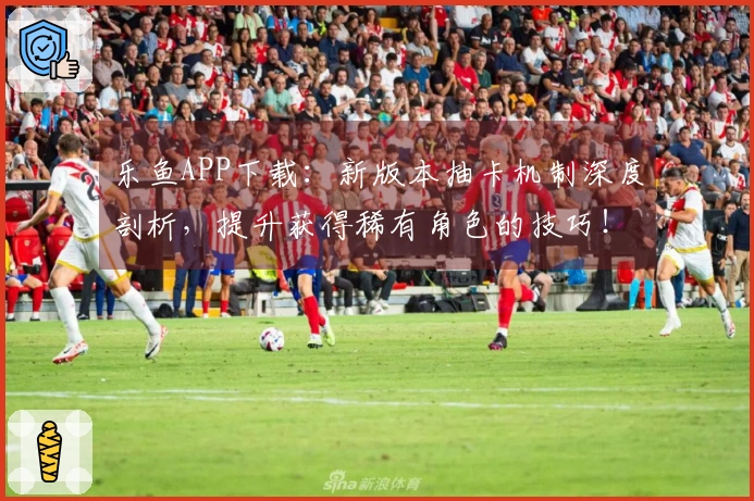 乐鱼APP下载：新版本抽卡机制深度剖析，提升获得稀有角色的技巧！