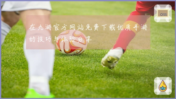 在九游官方网站免费下载优质手游的技巧与体验分享