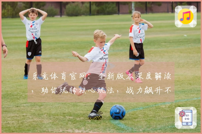 乐竞体育官网：全新版本深度解读，助你玩转核心玩法，战力飙升不是梦！