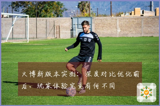 火博新版本实测：深度对比优化前后，玩家体验究竟有何不同