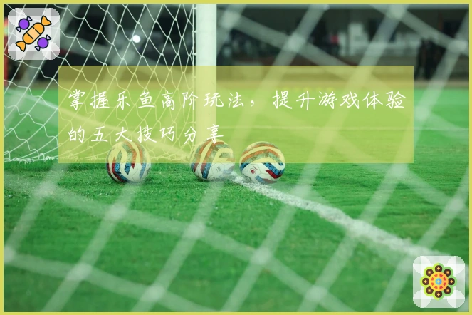 掌握乐鱼高阶玩法，提升游戏体验的五大技巧分享