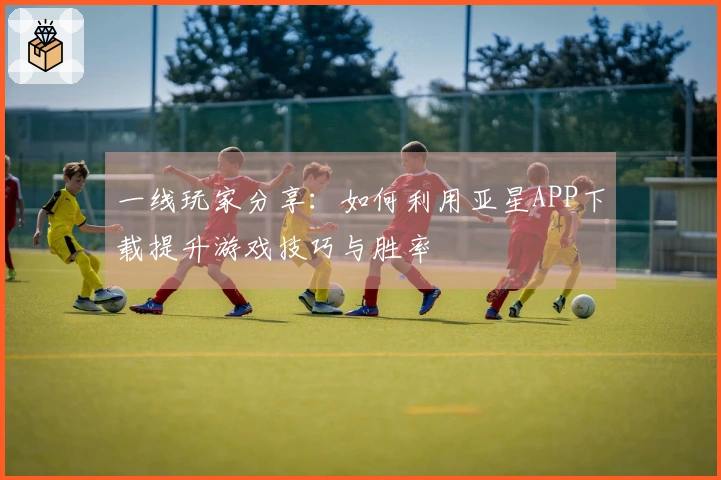 一线玩家分享：如何利用亚星APP下载提升游戏技巧与胜率