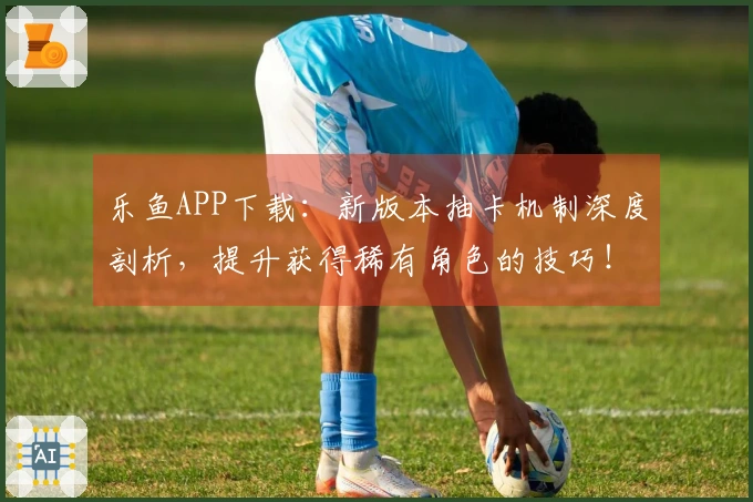 乐鱼APP下载：新版本抽卡机制深度剖析，提升获得稀有角色的技巧！