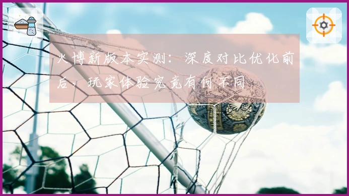火博新版本实测：深度对比优化前后，玩家体验究竟有何不同