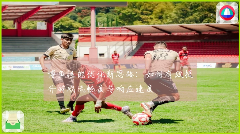 博鱼性能优化新思路:如何有效提升游戏流畅度与响应速度